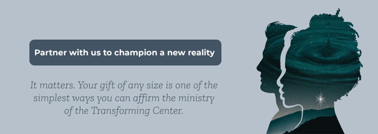Partner with us to champion a new reality. It matters. Your gift of any size is one of the simplest ways you can affirm the ministry of the Transforming Center.