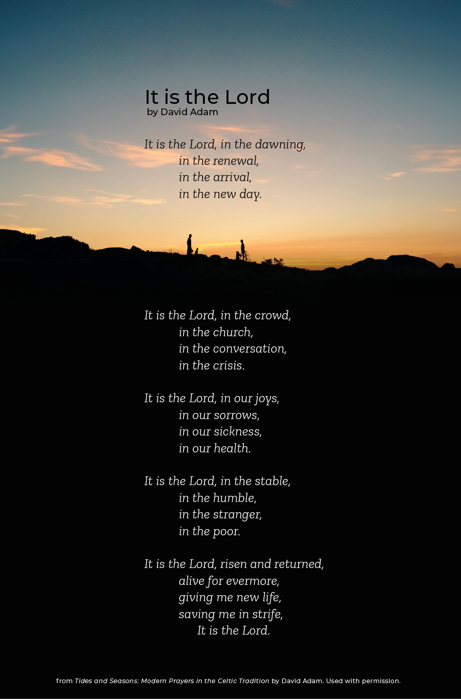 It is the Lord by David Adam It is the Lord, in the dawning, in the renewal, in the arrival, in the new day. It is the Lord, in the crowd, in the church, in the conversation, in the crisis. It is the Lord, in our joys, in our sorrows, in our sickness, in our health. It is the Lord, in the stable, in the humble, in the stranger, in the poor. It is the Lord, risen and returned, alive for evermore, giving me new life, saving me in strife, It is the Lord. from Tides and Seasons — Modern Prayers in the Celtic Tradition by David Adam. Used with permission. 